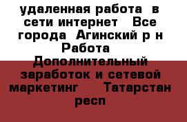 удаленная работа  в сети интернет - Все города, Агинский р-н Работа » Дополнительный заработок и сетевой маркетинг   . Татарстан респ.